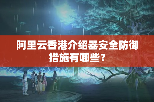 阿里云香港介紹器安全防御措施有哪些？