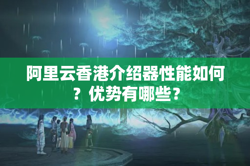 阿里云香港介紹器性能如何？優(yōu)勢有哪些？