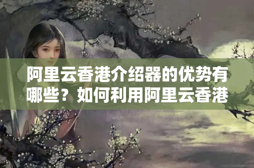 阿里云香港介紹器的優(yōu)勢有哪些？如何利用阿里云香港介紹器提升網(wǎng)站性能？