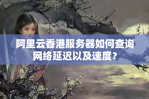 阿里云香港服務(wù)器如何查詢網(wǎng)絡(luò)延遲以及速度？