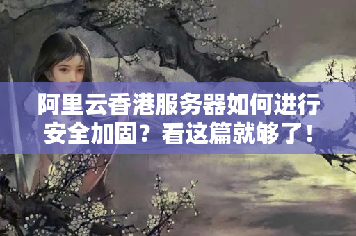 阿里云香港服務(wù)器如何進(jìn)行安全加固？看這篇就夠了！