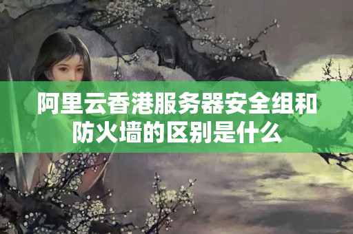 阿里云香港服務(wù)器安全組和防火墻的區(qū)別是什么