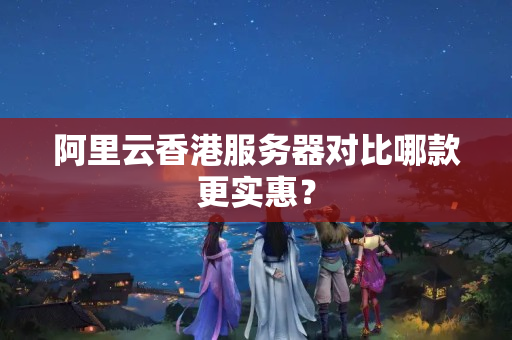 阿里云香港服務(wù)器對比哪款更實惠？