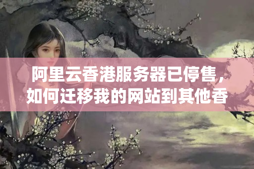 阿里云香港服務(wù)器已停售，如何遷移我的網(wǎng)站到其他香港vps上？