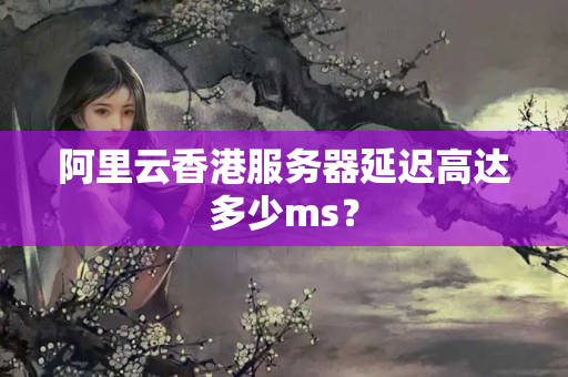 阿里云香港服務(wù)器延遲高達(dá)多少ms？