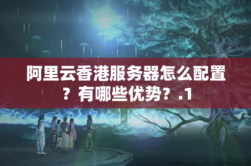 阿里云香港服務(wù)器怎么配置？有哪些優(yōu)勢？