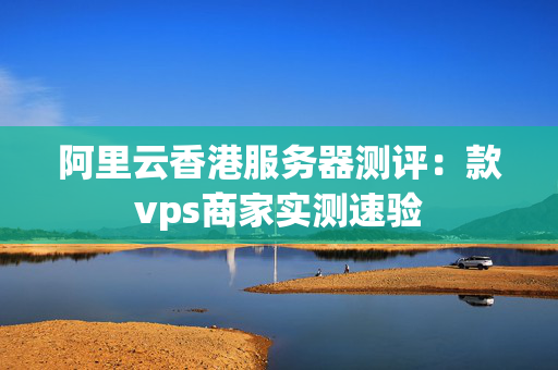 阿里云香港服務(wù)器測評：款vps商家實(shí)測速驗(yàn)