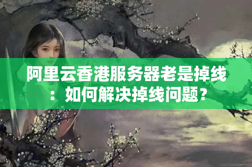 阿里云香港服務(wù)器老是掉線：如何解決掉線問題？