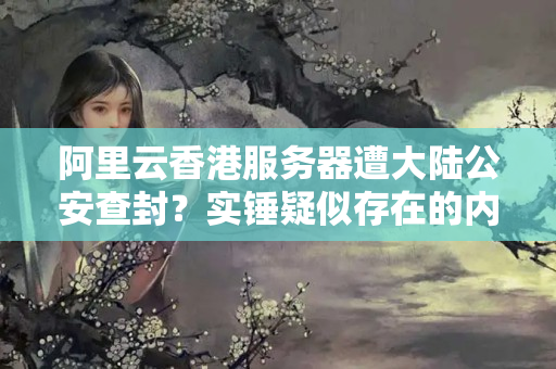 阿里云香港服務(wù)器遭大陸公安查封？實(shí)錘疑似存在的內(nèi)幕