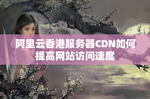 阿里云香港服務(wù)器CDN如何提高網(wǎng)站訪問速度