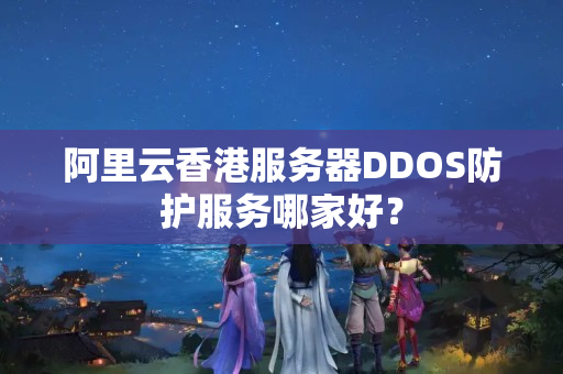 阿里云香港服務器DDOS防護服務哪家好？