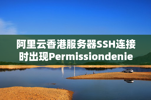 阿里云香港服務(wù)器SSH連接時(shí)出現(xiàn)Permissiondenied怎么辦