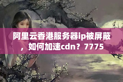 阿里云香港服務器ip被屏蔽，如何加速cdn？7775