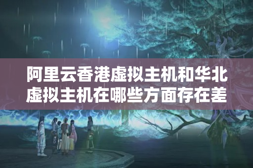 阿里云香港虛擬主機(jī)和華北虛擬主機(jī)在哪些方面存在差異？