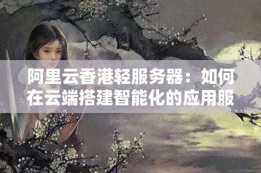 阿里云香港輕服務(wù)器：如何在云端搭建智能化的應(yīng)用服務(wù)？