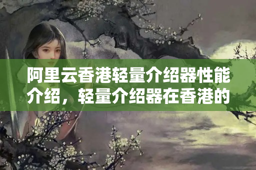 阿里云香港輕量介紹器性能介紹，輕量介紹器在香港的速度如何？