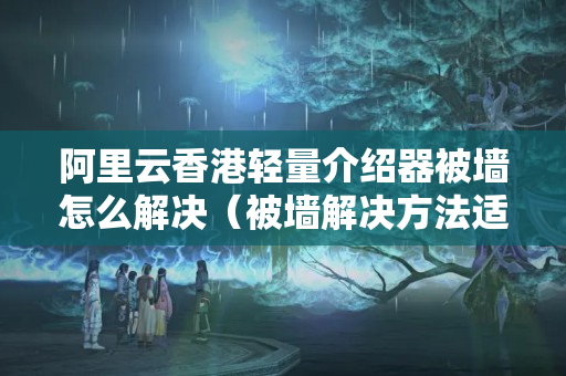 阿里云香港輕量介紹器被墻怎么解決（被墻解決方法適用方法）