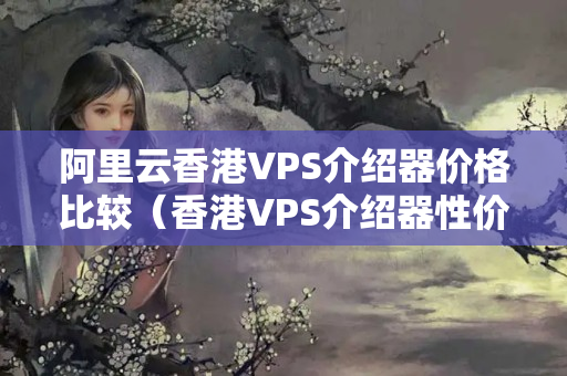 阿里云香港VPS介紹器價格比較（香港VPS介紹器性價比推薦）