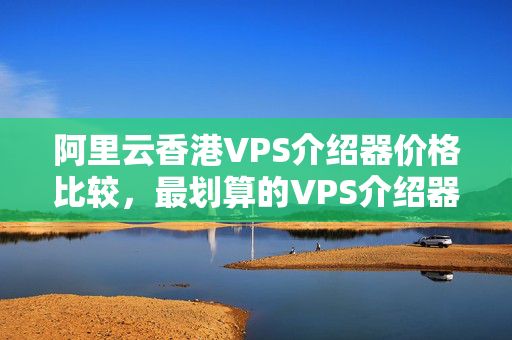 阿里云香港VPS介紹器價(jià)格比較，最劃算的VPS介紹器選擇