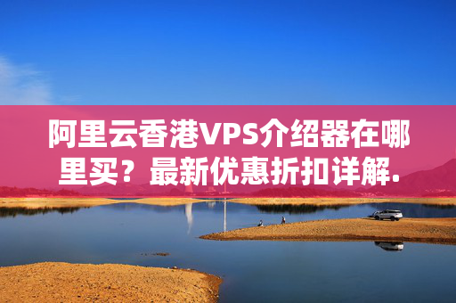 阿里云香港VPS介紹器在哪里買？最新優(yōu)惠折扣詳解