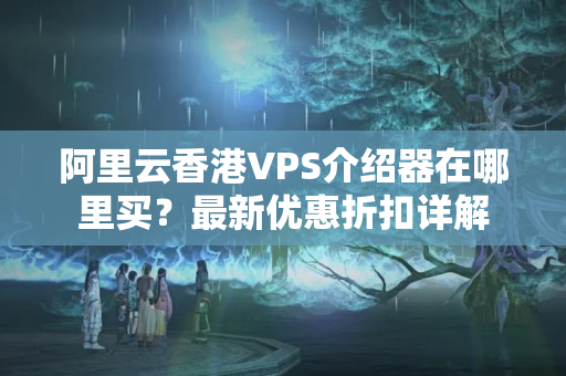 阿里云香港VPS介紹器在哪里買？最新優(yōu)惠折扣詳解