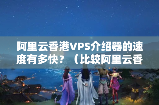 阿里云香港VPS介紹器的速度有多快？（比較阿里云香港VPS介紹器性能）