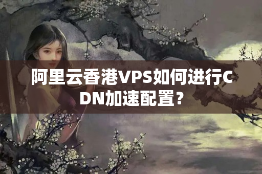 阿里云香港VPS如何進(jìn)行CDN加速配置？