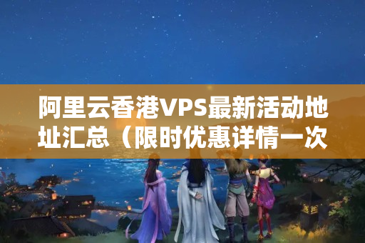 阿里云香港VPS最新活動(dòng)地址匯總（限時(shí)優(yōu)惠詳情一次搞定）