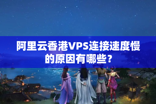 阿里云香港VPS連接速度慢的原因有哪些？