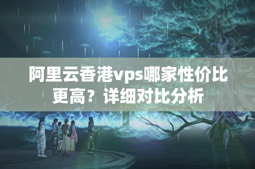 阿里云香港vps哪家性價比更高？詳細(xì)對比分析