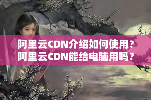 阿里云CDN介紹如何使用？阿里云CDN能給電腦用嗎？