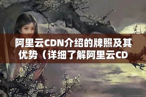 阿里云CDN介紹的牌照及其優(yōu)勢（詳細(xì)了解阿里云CDN介紹）