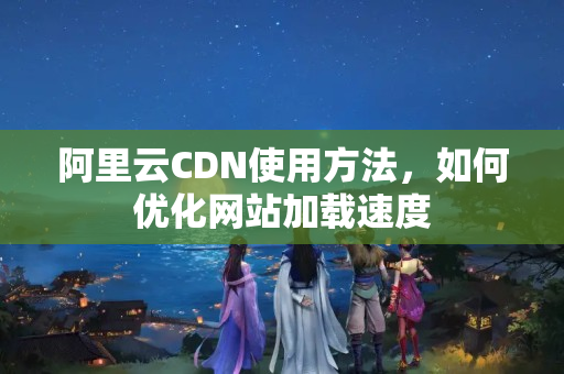 阿里云CDN使用方法，如何優(yōu)化網站加載速度