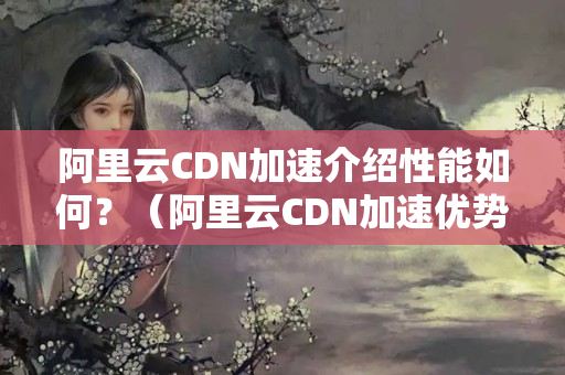 阿里云CDN加速介紹性能如何？（阿里云CDN加速優(yōu)勢分析）