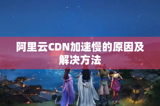 阿里云CDN加速慢的原因及解決方法