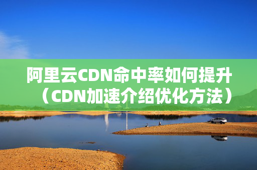 阿里云CDN命中率如何提升（CDN加速介紹優(yōu)化方法）