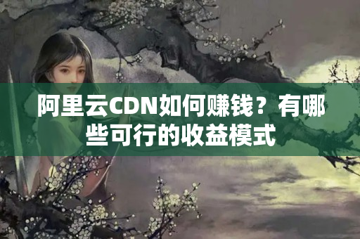 阿里云CDN如何賺錢？有哪些可行的收益模式