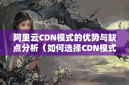 阿里云CDN模式的優(yōu)勢與缺點(diǎn)分析（如何選擇CDN模式）