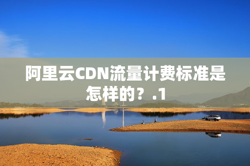 阿里云CDN流量計費標(biāo)準(zhǔn)是怎樣的？