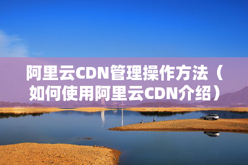 阿里云CDN管理操作方法（如何使用阿里云CDN介紹）