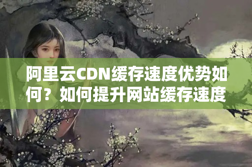 阿里云CDN緩存速度優(yōu)勢如何？如何提升網(wǎng)站緩存速度？