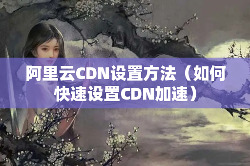 阿里云CDN設(shè)置方法（如何快速設(shè)置CDN加速）