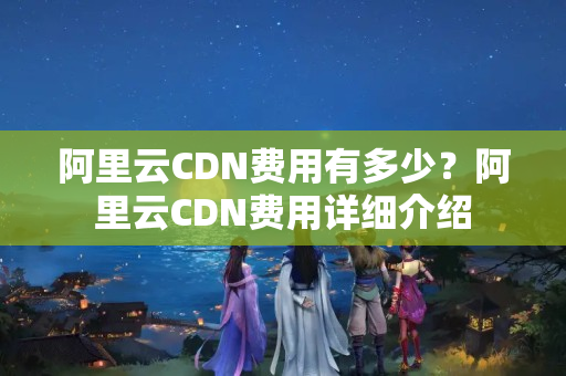 阿里云CDN費用有多少？阿里云CDN費用詳細(xì)介紹