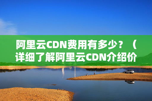 阿里云CDN費用有多少？（詳細了解阿里云CDN介紹價格）