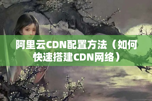 阿里云CDN配置方法（如何快速搭建CDN網(wǎng)絡(luò)）