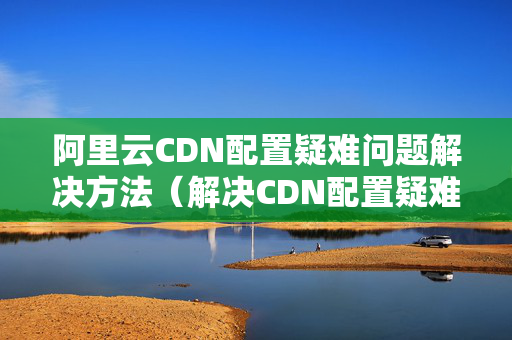 阿里云CDN配置疑難問(wèn)題解決方法（解決CDN配置疑難問(wèn)題的方法）