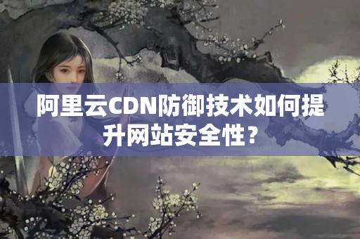 阿里云CDN防御技術(shù)如何提升網(wǎng)站安全性？