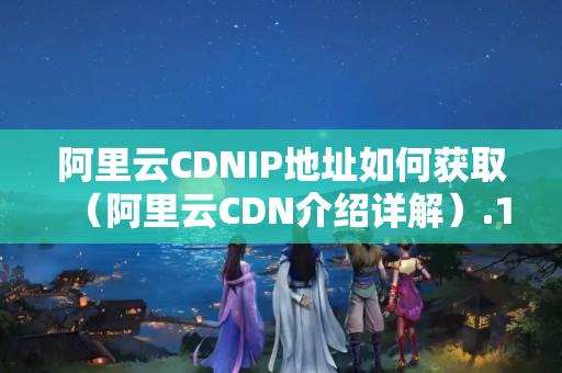 阿里云CDNIP地址如何獲取（阿里云CDN介紹詳解）