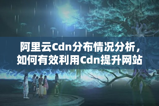 阿里云Cdn分布情況分析，如何有效利用Cdn提升網(wǎng)站訪問速度