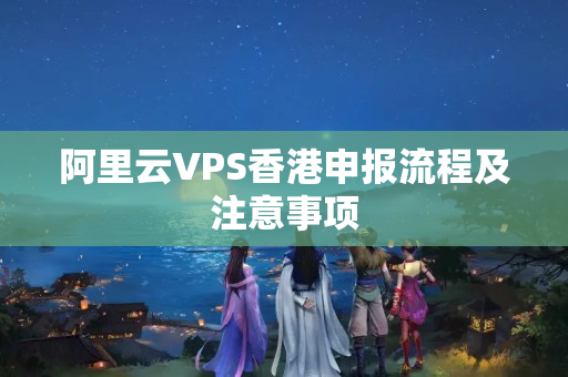 阿里云VPS香港申報(bào)流程及注意事項(xiàng)